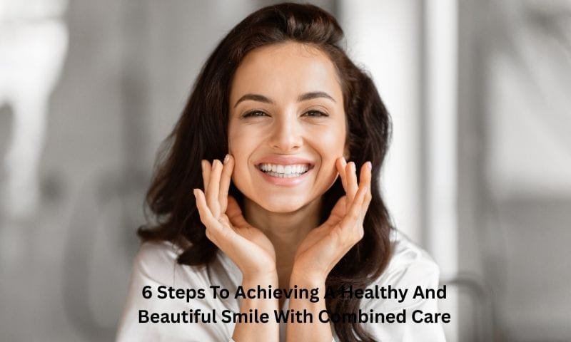 6 Steps To Achieving A Healthy And Beautiful Smile With Combined Care