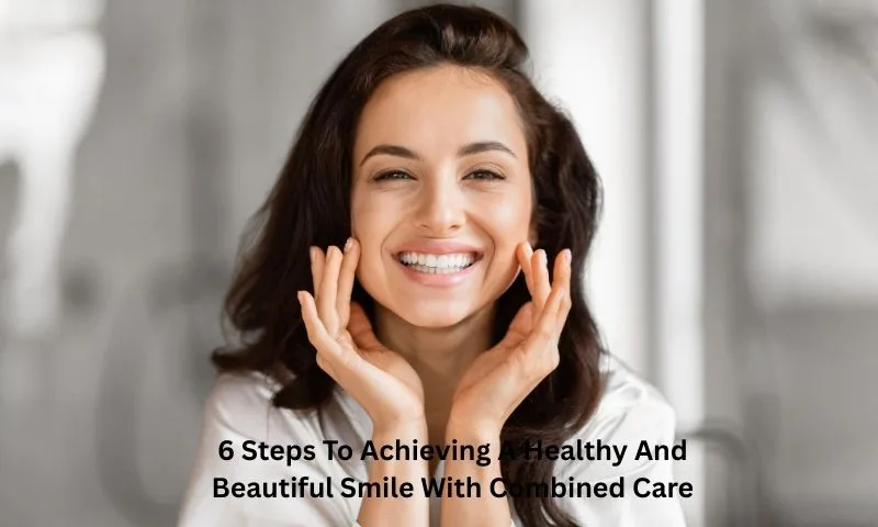 6 Steps To Achieving A Healthy And Beautiful Smile With Combined Care